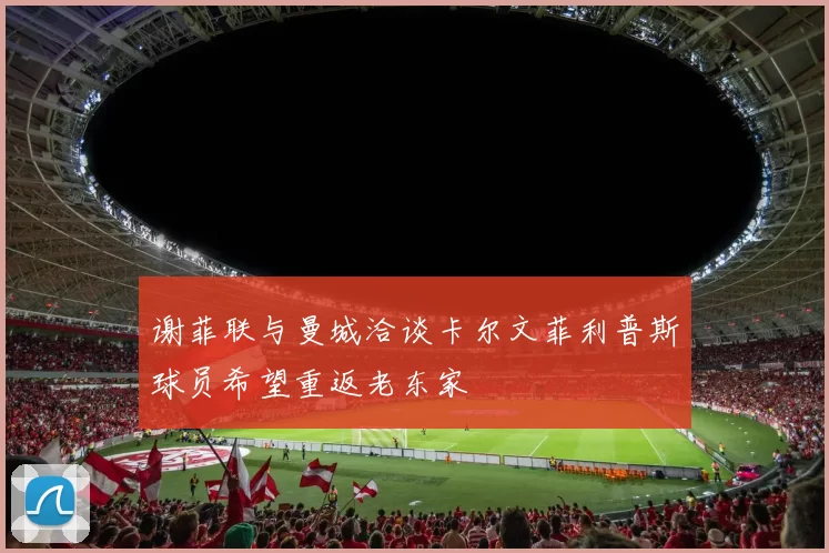 谢菲联与曼城洽谈卡尔文菲利普斯球员希望重返老东家