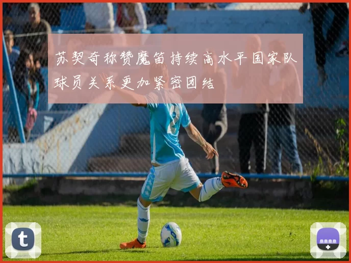 苏契奇称赞魔笛持续高水平国家队球员关系更加紧密团结