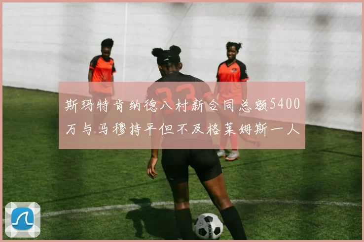 斯玛特肯纳德八村新合同总额5400万与马穆持平但不及格莱姆斯一人