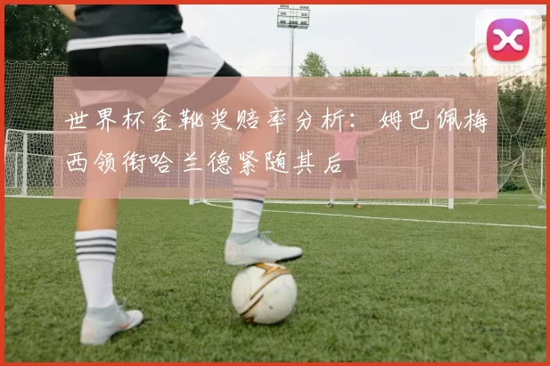 世界杯金靴奖赔率分析：姆巴佩梅西领衔哈兰德紧随其后