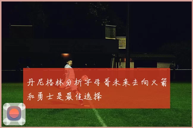 丹尼格林分析字母哥未来去向火箭和勇士是最佳选择