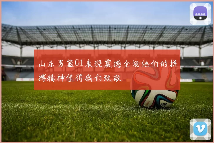 山东男篮G1表现震撼全场他们的拼搏精神值得我们致敬