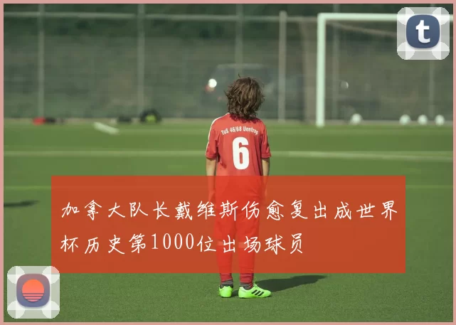 加拿大队长戴维斯伤愈复出成世界杯历史第1000位出场球员