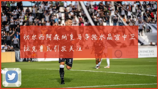 切尔西阿森纳皇马争抢水晶宫中卫拉克鲁瓦引发关注