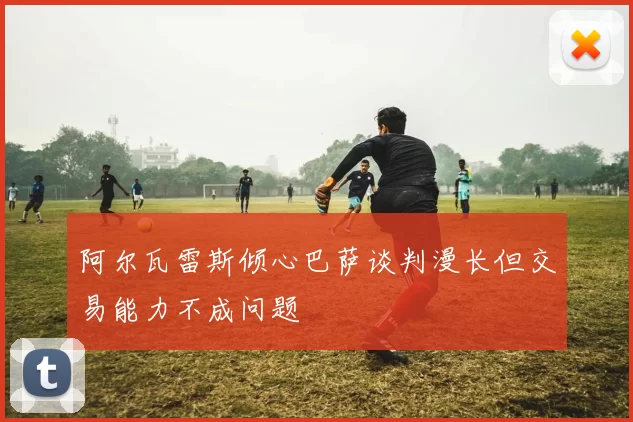 阿尔瓦雷斯倾心巴萨谈判漫长但交易能力不成问题