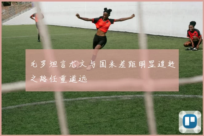 毛罗坦言尤文与国米差距明显追赶之路任重道远