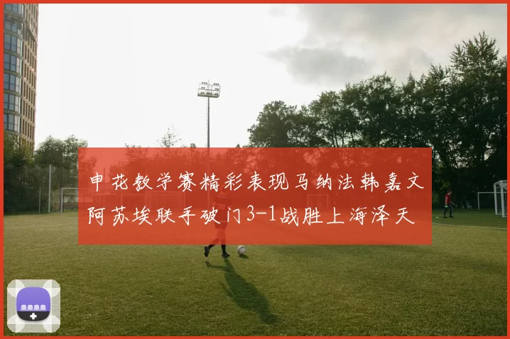 申花教学赛精彩表现马纳法韩嘉文阿苏埃联手破门3-1战胜上海泽天