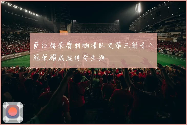 萨拉赫荣膺利物浦队史第三射手八冠荣耀成就传奇生涯