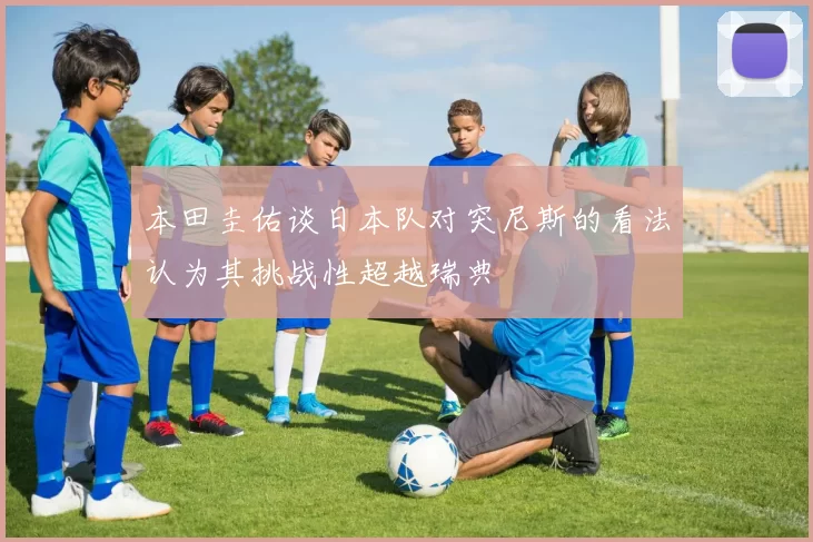 本田圭佑谈日本队对突尼斯的看法认为其挑战性超越瑞典
