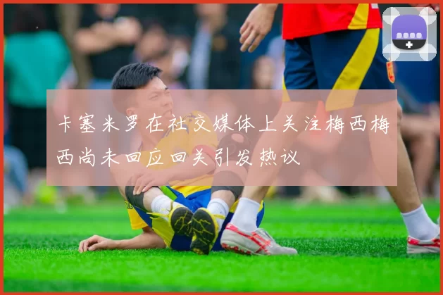 卡塞米罗在社交媒体上关注梅西梅西尚未回应回关引发热议