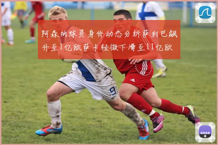 阿森纳球员身价动态分析萨利巴飙升至1亿欧萨卡轻微下滑至11亿欧