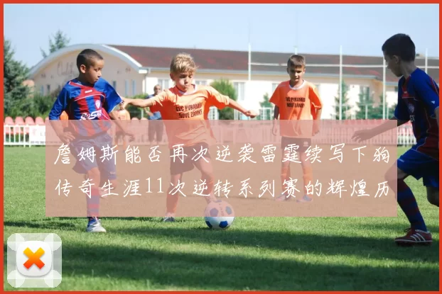 詹姆斯能否再次逆袭雷霆续写下狗传奇生涯11次逆转系列赛的辉煌历史