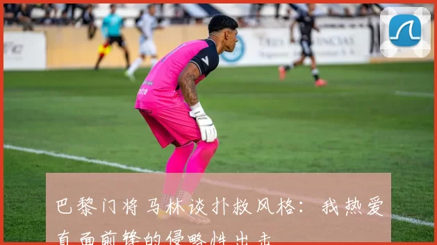 巴黎门将马林谈扑救风格：我热爱直面前锋的侵略性出击