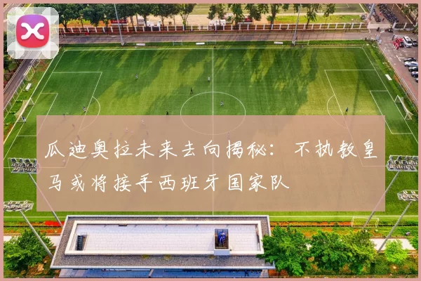 瓜迪奥拉未来去向揭秘：不执教皇马或将接手西班牙国家队